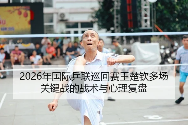2026年国际乒联巡回赛王楚钦多场关键战的战术与心理复盘